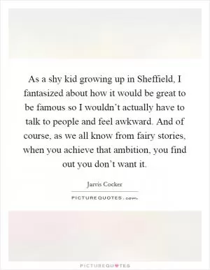 As a shy kid growing up in Sheffield, I fantasized about how it would be great to be famous so I wouldn’t actually have to talk to people and feel awkward. And of course, as we all know from fairy stories, when you achieve that ambition, you find out you don’t want it Picture Quote #1