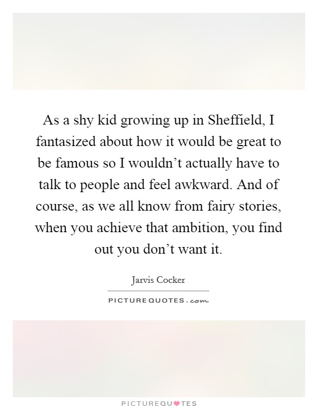 As a shy kid growing up in Sheffield, I fantasized about how it would be great to be famous so I wouldn't actually have to talk to people and feel awkward. And of course, as we all know from fairy stories, when you achieve that ambition, you find out you don't want it Picture Quote #1