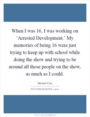 When I was 16, I was working on ‘Arrested Development.’ My memories of being 16 were just trying to keep up with school while doing the show and trying to be around all those people on the show, as much as I could Picture Quote #1