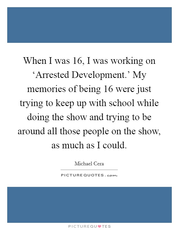 When I was 16, I was working on ‘Arrested Development.' My memories of being 16 were just trying to keep up with school while doing the show and trying to be around all those people on the show, as much as I could Picture Quote #1
