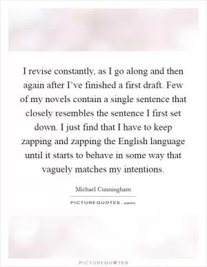 I revise constantly, as I go along and then again after I’ve finished a first draft. Few of my novels contain a single sentence that closely resembles the sentence I first set down. I just find that I have to keep zapping and zapping the English language until it starts to behave in some way that vaguely matches my intentions Picture Quote #1