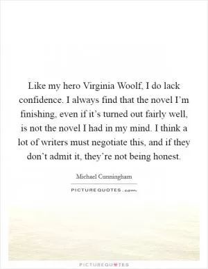 Like my hero Virginia Woolf, I do lack confidence. I always find that the novel I’m finishing, even if it’s turned out fairly well, is not the novel I had in my mind. I think a lot of writers must negotiate this, and if they don’t admit it, they’re not being honest Picture Quote #1
