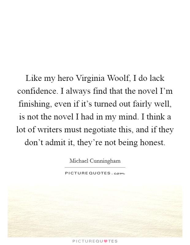 Like my hero Virginia Woolf, I do lack confidence. I always find that the novel I'm finishing, even if it's turned out fairly well, is not the novel I had in my mind. I think a lot of writers must negotiate this, and if they don't admit it, they're not being honest Picture Quote #1
