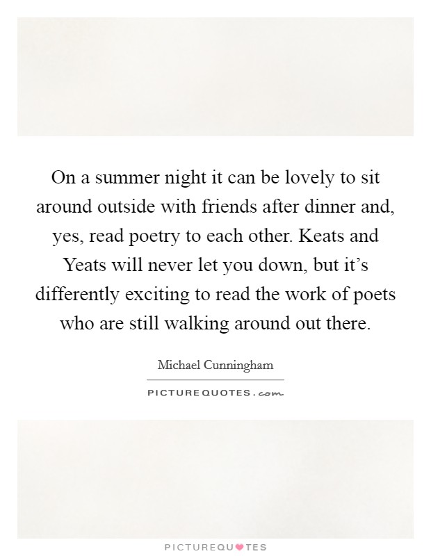On a summer night it can be lovely to sit around outside with friends after dinner and, yes, read poetry to each other. Keats and Yeats will never let you down, but it's differently exciting to read the work of poets who are still walking around out there Picture Quote #1