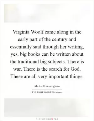 Virginia Woolf came along in the early part of the century and essentially said through her writing, yes, big books can be written about the traditional big subjects. There is war. There is the search for God. These are all very important things Picture Quote #1
