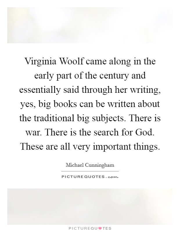 Virginia Woolf came along in the early part of the century and essentially said through her writing, yes, big books can be written about the traditional big subjects. There is war. There is the search for God. These are all very important things Picture Quote #1