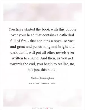You have started the book with this bubble over your head that contains a cathedral full of fire - that contains a novel so vast and great and penetrating and bright and dark that it will put all other novels ever written to shame. And then, as you get towards the end, you begin to realise, no, it’s just this book Picture Quote #1