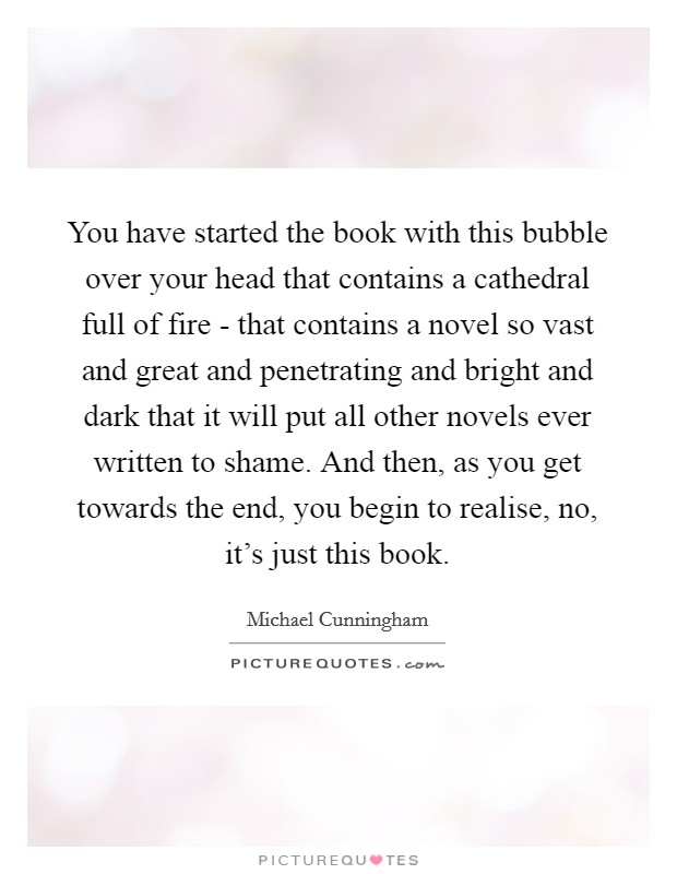 You have started the book with this bubble over your head that contains a cathedral full of fire - that contains a novel so vast and great and penetrating and bright and dark that it will put all other novels ever written to shame. And then, as you get towards the end, you begin to realise, no, it's just this book Picture Quote #1