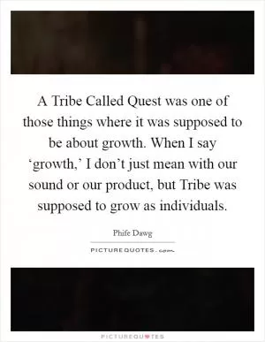 A Tribe Called Quest was one of those things where it was supposed to be about growth. When I say ‘growth,’ I don’t just mean with our sound or our product, but Tribe was supposed to grow as individuals Picture Quote #1