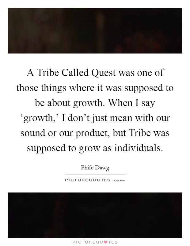 A Tribe Called Quest was one of those things where it was supposed to be about growth. When I say ‘growth,' I don't just mean with our sound or our product, but Tribe was supposed to grow as individuals Picture Quote #1