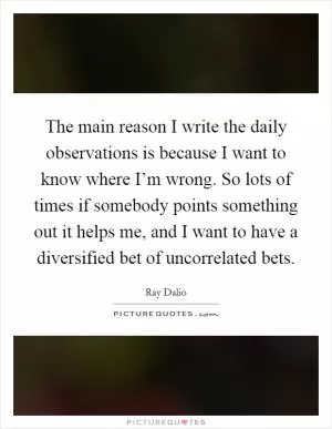 The main reason I write the daily observations is because I want to know where I’m wrong. So lots of times if somebody points something out it helps me, and I want to have a diversified bet of uncorrelated bets Picture Quote #1