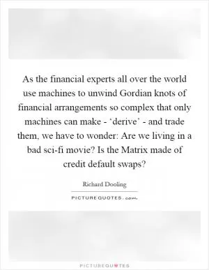 As the financial experts all over the world use machines to unwind Gordian knots of financial arrangements so complex that only machines can make - ‘derive’ - and trade them, we have to wonder: Are we living in a bad sci-fi movie? Is the Matrix made of credit default swaps? Picture Quote #1