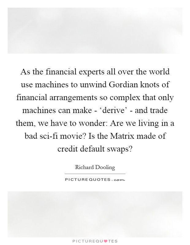 As the financial experts all over the world use machines to unwind Gordian knots of financial arrangements so complex that only machines can make - ‘derive' - and trade them, we have to wonder: Are we living in a bad sci-fi movie? Is the Matrix made of credit default swaps? Picture Quote #1