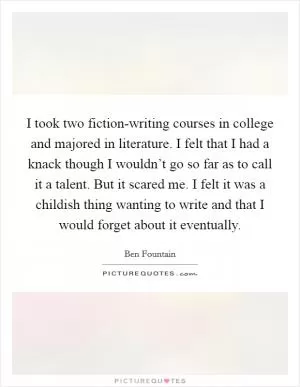I took two fiction-writing courses in college and majored in literature. I felt that I had a knack though I wouldn’t go so far as to call it a talent. But it scared me. I felt it was a childish thing wanting to write and that I would forget about it eventually Picture Quote #1
