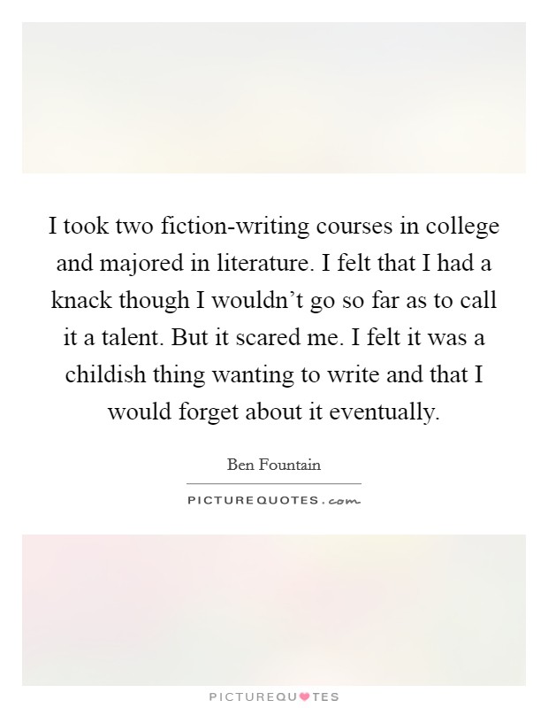I took two fiction-writing courses in college and majored in literature. I felt that I had a knack though I wouldn't go so far as to call it a talent. But it scared me. I felt it was a childish thing wanting to write and that I would forget about it eventually Picture Quote #1