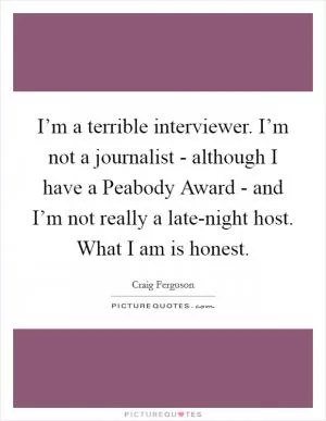 I’m a terrible interviewer. I’m not a journalist - although I have a Peabody Award - and I’m not really a late-night host. What I am is honest Picture Quote #1