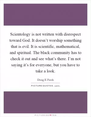 Scientology is not written with disrespect toward God. It doesn’t worship something that is evil. It is scientific, mathematical, and spiritual. The black community has to check it out and see what’s there. I’m not saying it’s for everyone, but you have to take a look Picture Quote #1
