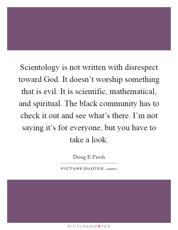 Scientology is not written with disrespect toward God. It doesn't worship something that is evil. It is scientific, mathematical, and spiritual. The black community has to check it out and see what's there. I'm not saying it's for everyone, but you have to take a look Picture Quote #1