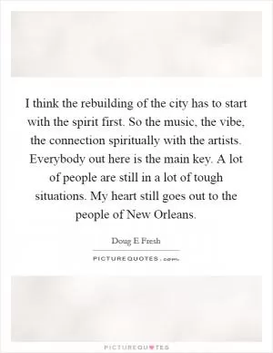 I think the rebuilding of the city has to start with the spirit first. So the music, the vibe, the connection spiritually with the artists. Everybody out here is the main key. A lot of people are still in a lot of tough situations. My heart still goes out to the people of New Orleans Picture Quote #1