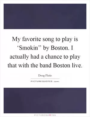 My favorite song to play is ‘Smokin’’ by Boston. I actually had a chance to play that with the band Boston live Picture Quote #1