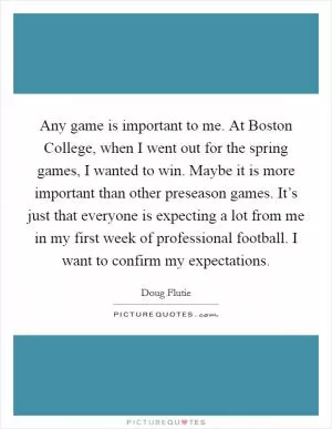 Any game is important to me. At Boston College, when I went out for the spring games, I wanted to win. Maybe it is more important than other preseason games. It’s just that everyone is expecting a lot from me in my first week of professional football. I want to confirm my expectations Picture Quote #1