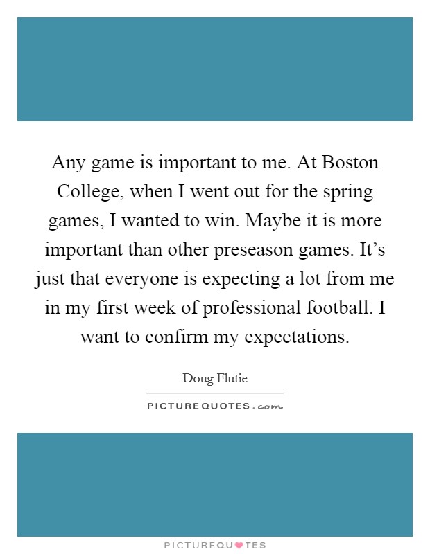 Any game is important to me. At Boston College, when I went out for the spring games, I wanted to win. Maybe it is more important than other preseason games. It's just that everyone is expecting a lot from me in my first week of professional football. I want to confirm my expectations Picture Quote #1