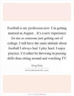 Football is my profession now. I’m getting married in August... It’s a new experience for me as someone just getting out of college. I still have the same attitude about football I always had. I play hard. I enjoy practice. I’d rather be throwing in passing drills than sitting around and watching TV Picture Quote #1