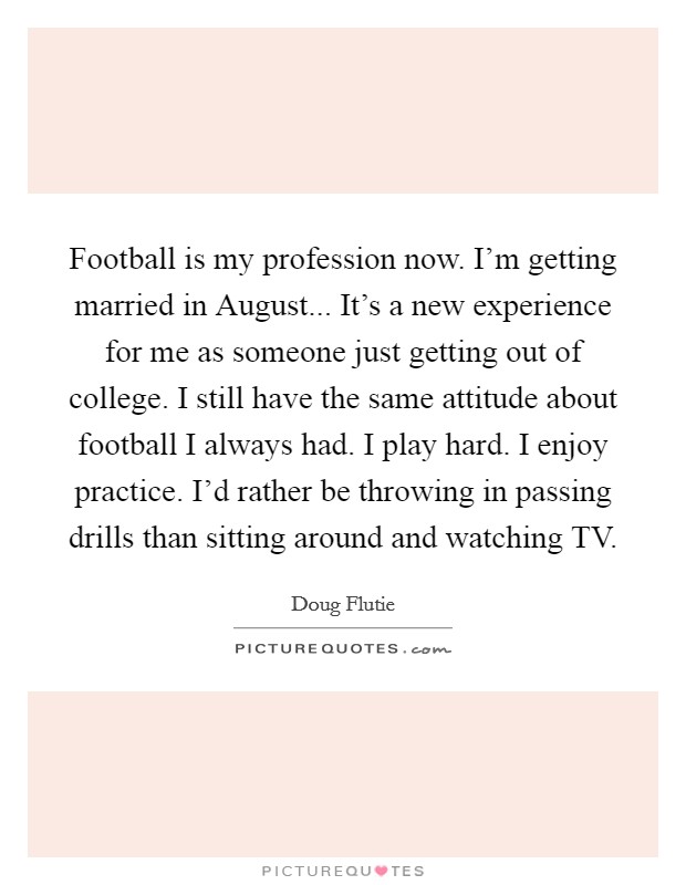 Football is my profession now. I'm getting married in August... It's a new experience for me as someone just getting out of college. I still have the same attitude about football I always had. I play hard. I enjoy practice. I'd rather be throwing in passing drills than sitting around and watching TV Picture Quote #1