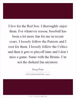 I live for the Red Sox. I thoroughly enjoy them. For whatever reason, baseball has been a lot more fun for me in recent years. I loosely follow the Patriots and I root for them. I loosely follow the Celtics and then it gets to playoff time and I don’t miss a game. Same with the Bruins. I’m not the diehard fan anymore Picture Quote #1