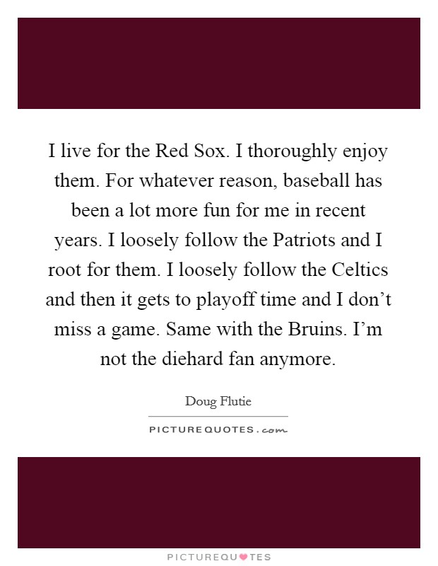 I live for the Red Sox. I thoroughly enjoy them. For whatever reason, baseball has been a lot more fun for me in recent years. I loosely follow the Patriots and I root for them. I loosely follow the Celtics and then it gets to playoff time and I don't miss a game. Same with the Bruins. I'm not the diehard fan anymore Picture Quote #1