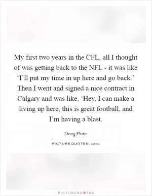 My first two years in the CFL, all I thought of was getting back to the NFL - it was like ‘I’ll put my time in up here and go back.’ Then I went and signed a nice contract in Calgary and was like, ‘Hey, I can make a living up here, this is great football, and I’m having a blast Picture Quote #1