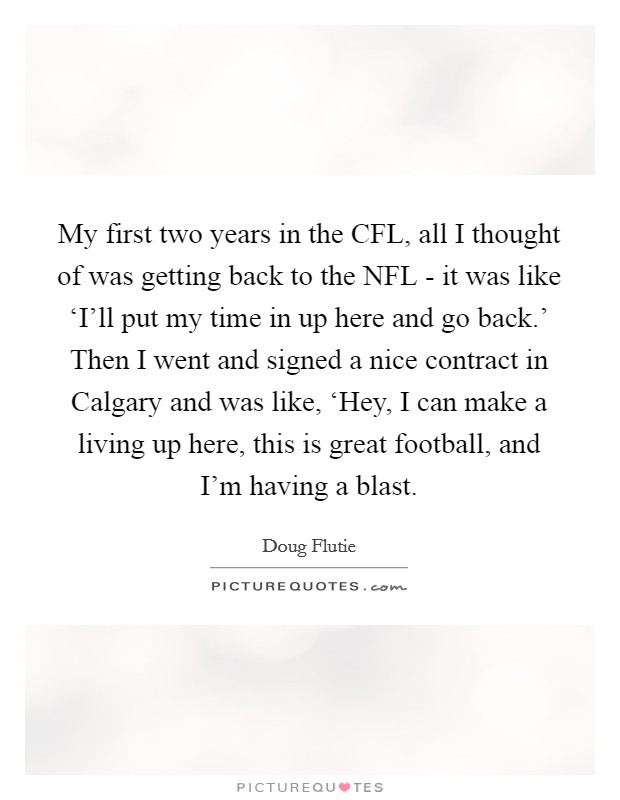 My first two years in the CFL, all I thought of was getting back to the NFL - it was like ‘I'll put my time in up here and go back.' Then I went and signed a nice contract in Calgary and was like, ‘Hey, I can make a living up here, this is great football, and I'm having a blast Picture Quote #1