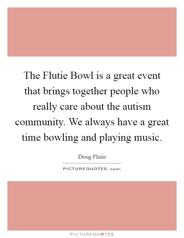 The Flutie Bowl is a great event that brings together people who really care about the autism community. We always have a great time bowling and playing music Picture Quote #1