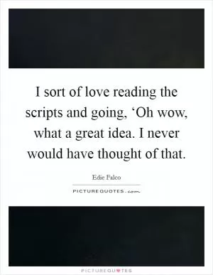 I sort of love reading the scripts and going, ‘Oh wow, what a great idea. I never would have thought of that Picture Quote #1