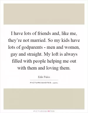 I have lots of friends and, like me, they’re not married. So my kids have lots of godparents - men and women, gay and straight. My loft is always filled with people helping me out with them and loving them Picture Quote #1