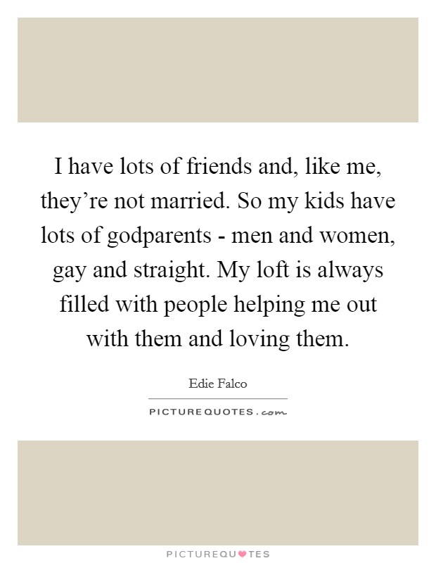 I have lots of friends and, like me, they're not married. So my kids have lots of godparents - men and women, gay and straight. My loft is always filled with people helping me out with them and loving them Picture Quote #1