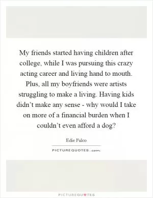 My friends started having children after college, while I was pursuing this crazy acting career and living hand to mouth. Plus, all my boyfriends were artists struggling to make a living. Having kids didn’t make any sense - why would I take on more of a financial burden when I couldn’t even afford a dog? Picture Quote #1