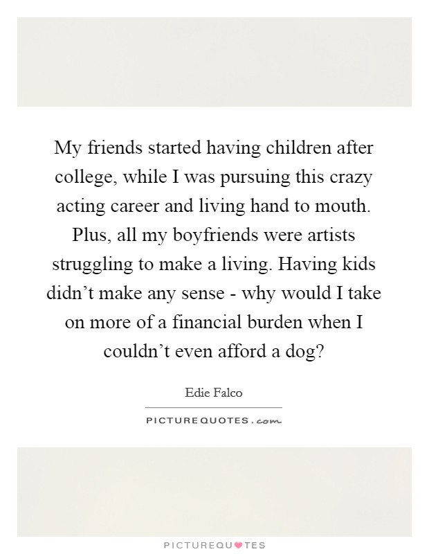 My friends started having children after college, while I was pursuing this crazy acting career and living hand to mouth. Plus, all my boyfriends were artists struggling to make a living. Having kids didn't make any sense - why would I take on more of a financial burden when I couldn't even afford a dog? Picture Quote #1