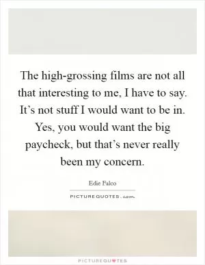 The high-grossing films are not all that interesting to me, I have to say. It’s not stuff I would want to be in. Yes, you would want the big paycheck, but that’s never really been my concern Picture Quote #1