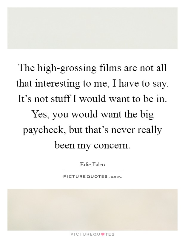 The high-grossing films are not all that interesting to me, I have to say. It's not stuff I would want to be in. Yes, you would want the big paycheck, but that's never really been my concern Picture Quote #1