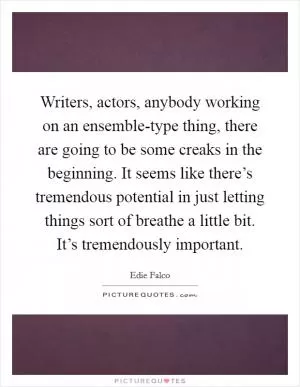 Writers, actors, anybody working on an ensemble-type thing, there are going to be some creaks in the beginning. It seems like there’s tremendous potential in just letting things sort of breathe a little bit. It’s tremendously important Picture Quote #1