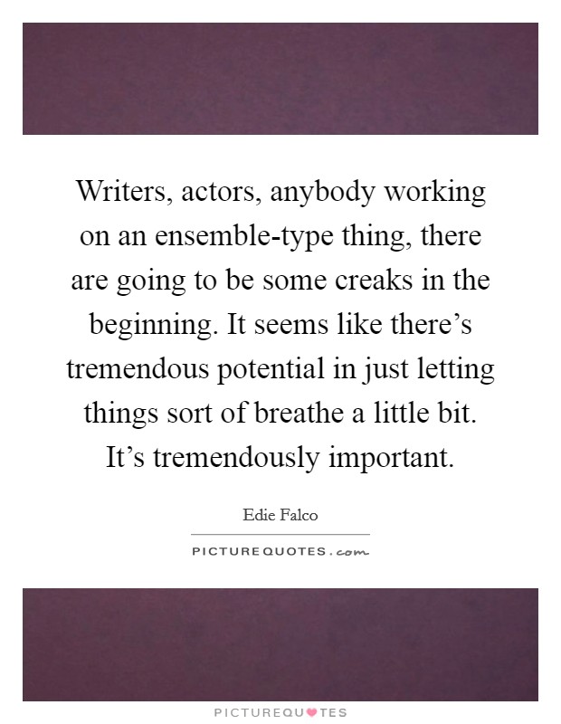 Writers, actors, anybody working on an ensemble-type thing, there are going to be some creaks in the beginning. It seems like there's tremendous potential in just letting things sort of breathe a little bit. It's tremendously important Picture Quote #1