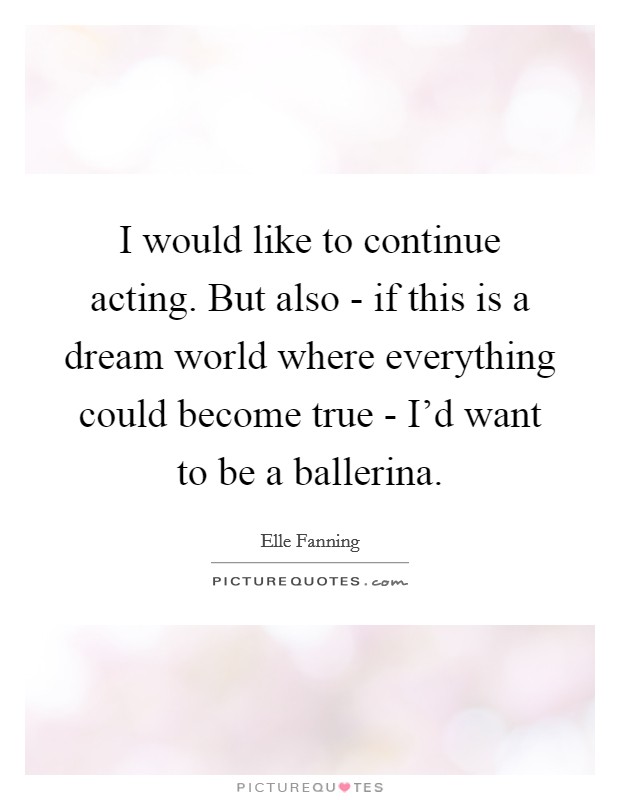 I would like to continue acting. But also - if this is a dream world where everything could become true - I'd want to be a ballerina Picture Quote #1