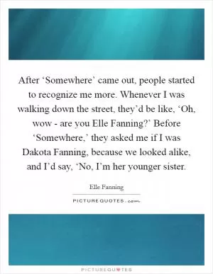 After ‘Somewhere’ came out, people started to recognize me more. Whenever I was walking down the street, they’d be like, ‘Oh, wow - are you Elle Fanning?’ Before ‘Somewhere,’ they asked me if I was Dakota Fanning, because we looked alike, and I’d say, ‘No, I’m her younger sister Picture Quote #1