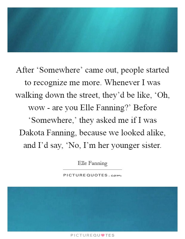 After ‘Somewhere' came out, people started to recognize me more. Whenever I was walking down the street, they'd be like, ‘Oh, wow - are you Elle Fanning?' Before ‘Somewhere,' they asked me if I was Dakota Fanning, because we looked alike, and I'd say, ‘No, I'm her younger sister Picture Quote #1