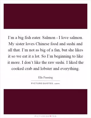 I’m a big fish eater. Salmon - I love salmon. My sister loves Chinese food and sushi and all that. I’m not as big of a fan, but she likes it so we eat it a lot. So I’m beginning to like it more. I don’t like the raw sushi. I liked the cooked crab and lobster and everything Picture Quote #1