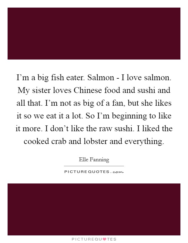I'm a big fish eater. Salmon - I love salmon. My sister loves Chinese food and sushi and all that. I'm not as big of a fan, but she likes it so we eat it a lot. So I'm beginning to like it more. I don't like the raw sushi. I liked the cooked crab and lobster and everything Picture Quote #1