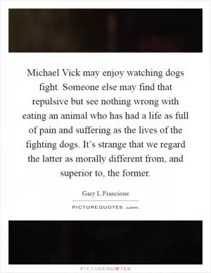 Michael Vick may enjoy watching dogs fight. Someone else may find that repulsive but see nothing wrong with eating an animal who has had a life as full of pain and suffering as the lives of the fighting dogs. It’s strange that we regard the latter as morally different from, and superior to, the former Picture Quote #1