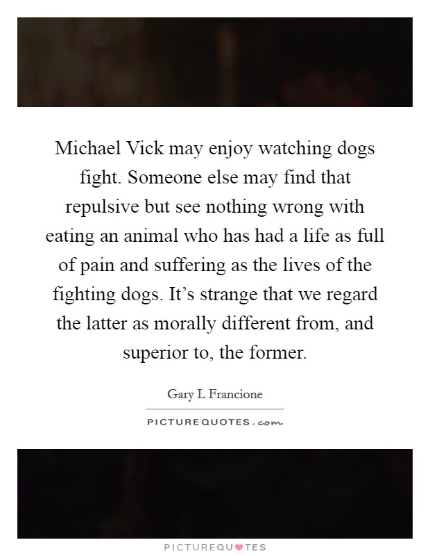 Michael Vick may enjoy watching dogs fight. Someone else may find that repulsive but see nothing wrong with eating an animal who has had a life as full of pain and suffering as the lives of the fighting dogs. It's strange that we regard the latter as morally different from, and superior to, the former Picture Quote #1