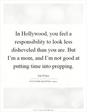 In Hollywood, you feel a responsibility to look less disheveled than you are. But I’m a mom, and I’m not good at putting time into prepping Picture Quote #1